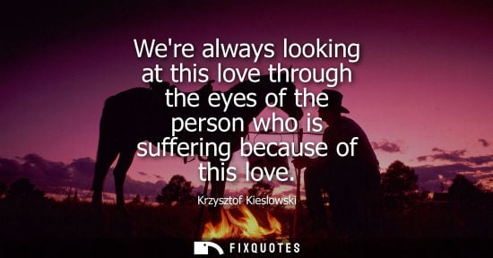 Small: Were always looking at this love through the eyes of the person who is suffering because of this love