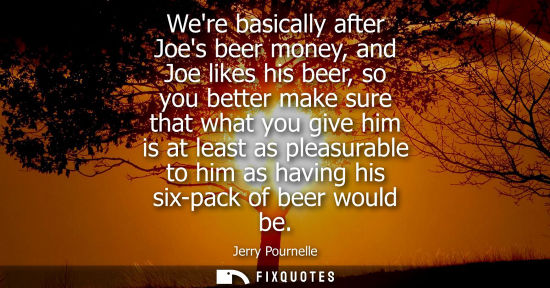 Small: Were basically after Joes beer money, and Joe likes his beer, so you better make sure that what you give him i