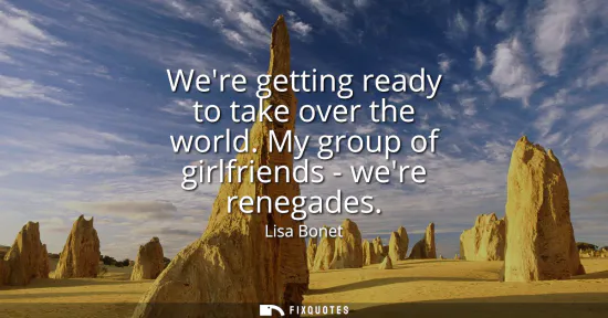 Small: Were getting ready to take over the world. My group of girlfriends - were renegades