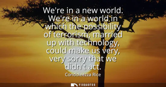 Small: Were in a new world. Were in a world in which the possibility of terrorism, married up with technology, could 
