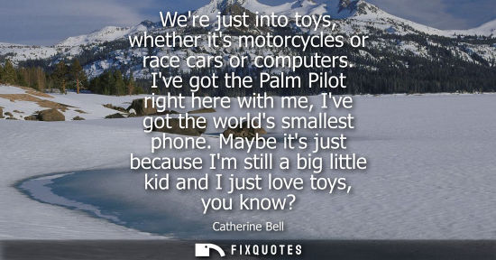 Small: Were just into toys, whether its motorcycles or race cars or computers. Ive got the Palm Pilot right he