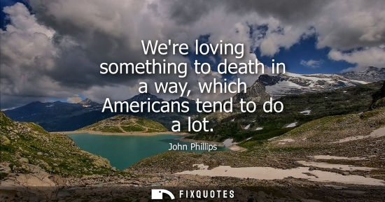Small: Were loving something to death in a way, which Americans tend to do a lot