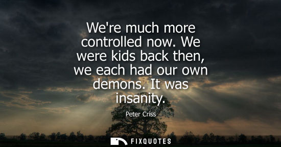 Small: Were much more controlled now. We were kids back then, we each had our own demons. It was insanity