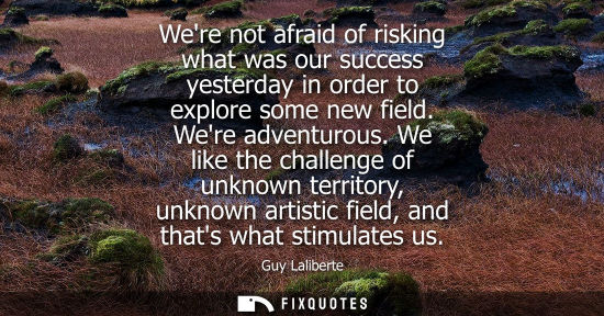Small: Were not afraid of risking what was our success yesterday in order to explore some new field. Were adve