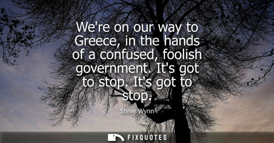 Small: Were on our way to Greece, in the hands of a confused, foolish government. Its got to stop. Its got to 
