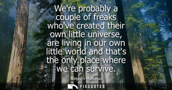 Small: Were probably a couple of freaks whove created their own little universe, are living in our own little 