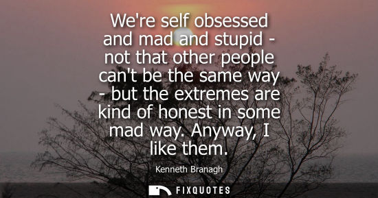 Small: Were self obsessed and mad and stupid - not that other people cant be the same way - but the extremes a