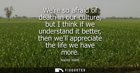 Small: Were so afraid of death in our culture, but I think if we understand it better, then well appreciate th