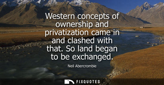 Small: Western concepts of ownership and privatization came in and clashed with that. So land began to be exch