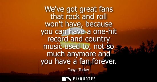 Small: Weve got great fans that rock and roll wont have, because you can have a one-hit record and country music used