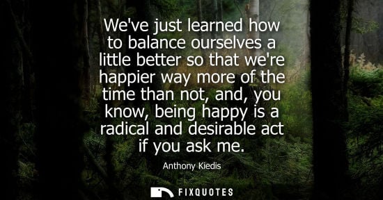 Small: Weve just learned how to balance ourselves a little better so that were happier way more of the time than not,