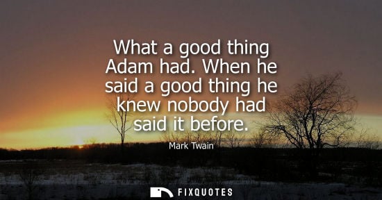 Small: What a good thing Adam had. When he said a good thing he knew nobody had said it before