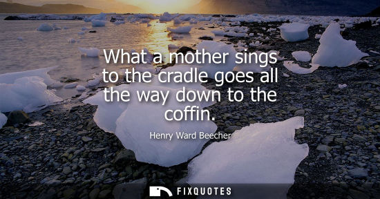 Small: What a mother sings to the cradle goes all the way down to the coffin - Henry Ward Beecher