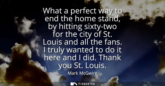 Small: What a perfect way to end the home stand, by hitting sixty-two for the city of St. Louis and all the fans. I t