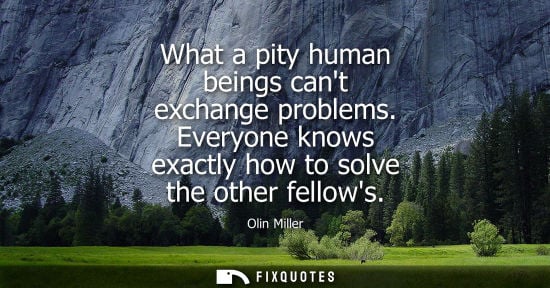 Small: What a pity human beings cant exchange problems. Everyone knows exactly how to solve the other fellows