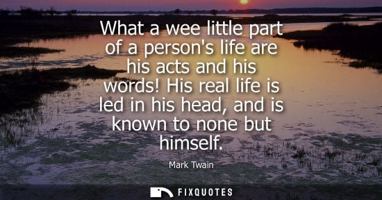 Small: What a wee little part of a persons life are his acts and his words! His real life is led in his head, and is 