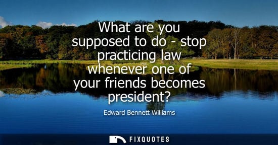 Small: What are you supposed to do - stop practicing law whenever one of your friends becomes president?