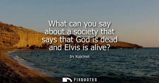Small: What can you say about a society that says that God is dead and Elvis is alive? - Irv Kupcinet