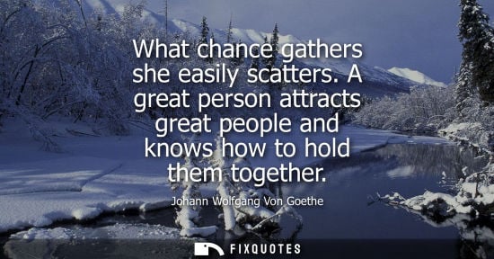 Small: What chance gathers she easily scatters. A great person attracts great people and knows how to hold them toget