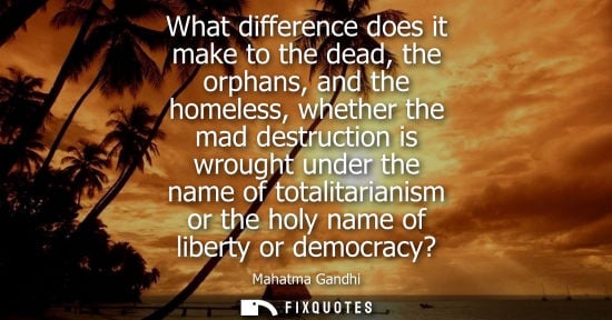 Small: What difference does it make to the dead, the orphans, and the homeless, whether the mad destruction is wrough