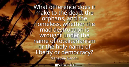 Small: What difference does it make to the dead, the orphans, and the homeless, whether the mad destruction is wrough