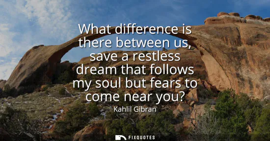 Small: What difference is there between us, save a restless dream that follows my soul but fears to come near you?