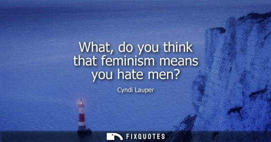Small: What, do you think that feminism means you hate men?