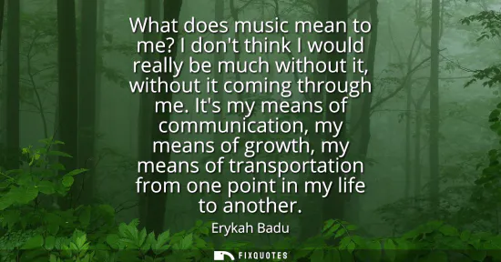 Small: What does music mean to me? I dont think I would really be much without it, without it coming through me.