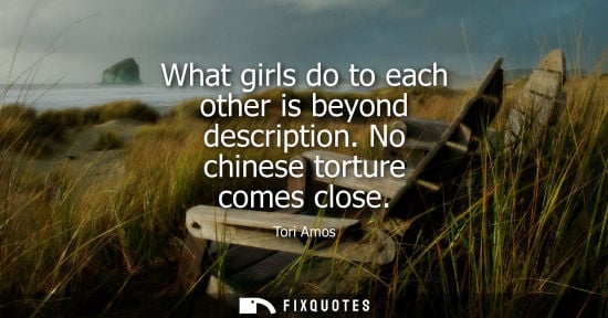 Small: What girls do to each other is beyond description. No chinese torture comes close