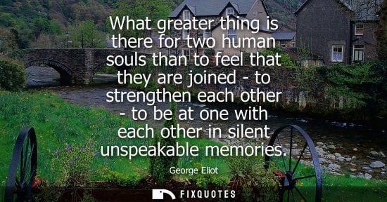 Small: What greater thing is there for two human souls than to feel that they are joined - to strengthen each 