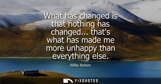 Small: What has changed is that nothing has changed... thats what has made me more unhappy than everything els