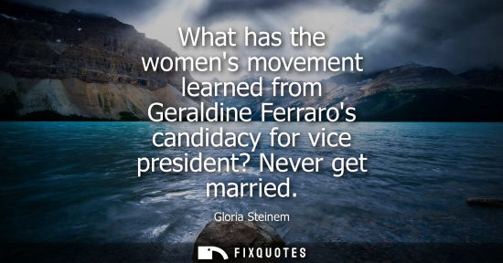 Small: What has the womens movement learned from Geraldine Ferraros candidacy for vice president? Never get ma