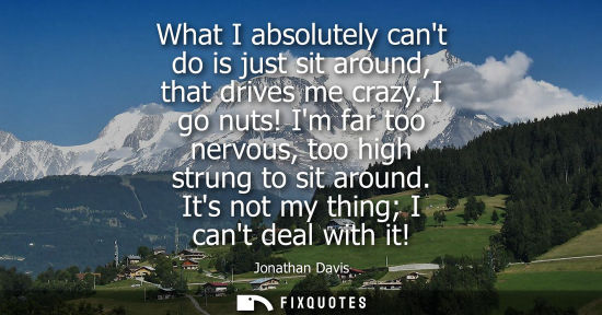 Small: What I absolutely cant do is just sit around, that drives me crazy. I go nuts! Im far too nervous, too 