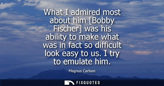 Small: What I admired most about him [Bobby Fischer] was his ability to make what was in fact so difficult loo
