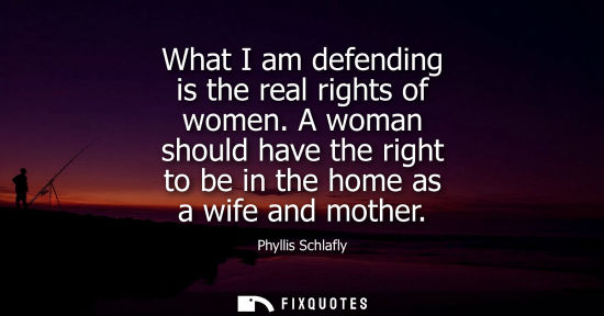 Small: What I am defending is the real rights of women. A woman should have the right to be in the home as a w
