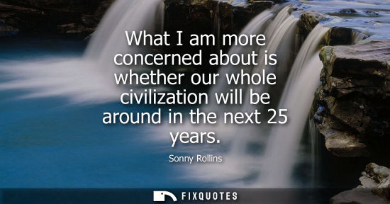 Small: What I am more concerned about is whether our whole civilization will be around in the next 25 years