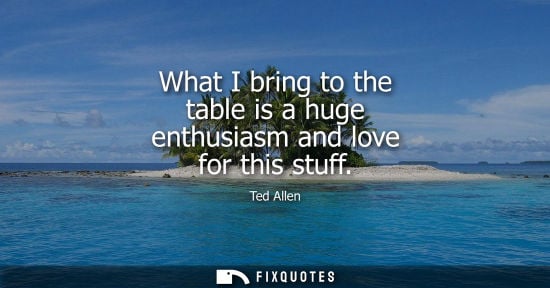 Small: What I bring to the table is a huge enthusiasm and love for this stuff