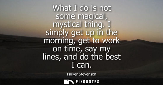 Small: What I do is not some magical, mystical thing. I simply get up in the morning, get to work on time, say