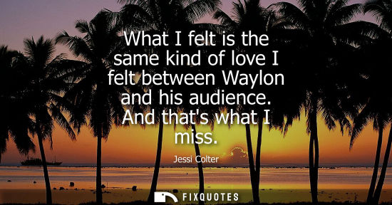 Small: What I felt is the same kind of love I felt between Waylon and his audience. And thats what I miss