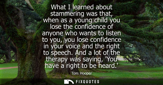 Small: What I learned about stammering was that, when as a young child you lose the confidence of anyone who w