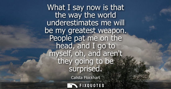 Small: What I say now is that the way the world underestimates me will be my greatest weapon. People pat me on the he