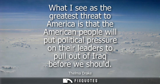 Small: What I see as the greatest threat to America is that the American people will put political pressure on