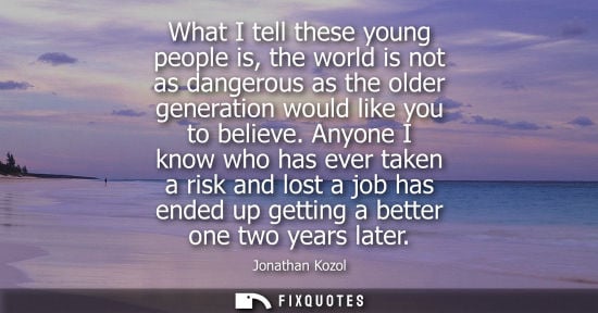 Small: What I tell these young people is, the world is not as dangerous as the older generation would like you