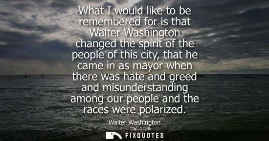 Small: What I would like to be remembered for is that Walter Washington changed the spirit of the people of th