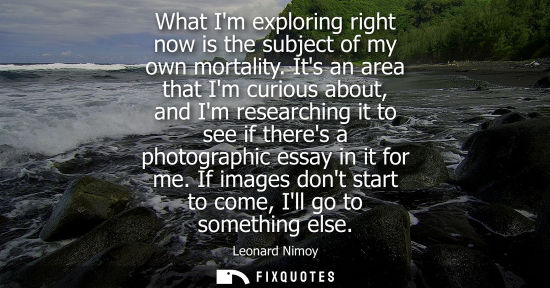 Small: What Im exploring right now is the subject of my own mortality. Its an area that Im curious about, and 