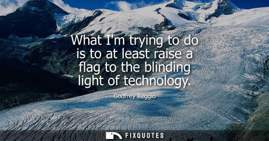 Small: What Im trying to do is to at least raise a flag to the blinding light of technology - Godfrey Reggio