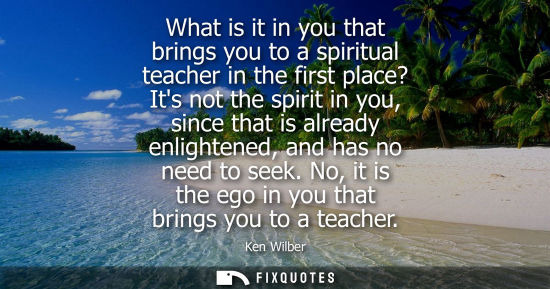 Small: What is it in you that brings you to a spiritual teacher in the first place? Its not the spirit in you,