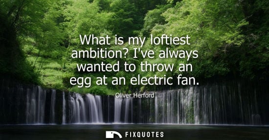 Small: What is my loftiest ambition? Ive always wanted to throw an egg at an electric fan