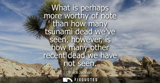 Small: What is perhaps more worthy of note than how many tsunami dead weve seen, however, is how many other re
