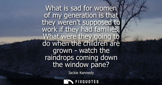 Small: What is sad for women of my generation is that they werent supposed to work if they had families.